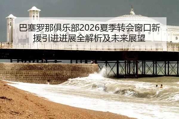 巴塞罗那俱乐部2026夏季转会窗口新援引进进展全解析及未来展望
